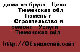 дома из бруса › Цена ­ 100 - Тюменская обл., Тюмень г. Строительство и ремонт » Услуги   . Тюменская обл.